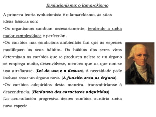 Evolucionismo: o lamarckismo
A primeira teoría evolucionista é o lamarckismo. As súas
ideas básicas son:
•Os organismos cambian necesariamente, tendendo a unha
maior complexidade e perfección.
•Os cambios nas condicións ambientais fan que as especies
modifiquen os seus hábitos. Os hábitos dos seres vivos
determinan os cambios que se producen neles: se un órgano
se emprega moito, desenvólvese, mentres que un que non se
usa atrofiarase. (Lei do uso e o desuso). A necesidade pode
incluso crear un órgano novo. (A función crea ao órgano).
•Os cambios adquiridos desta maneira, transmitiríanse á
descendencia. (Herdanza dos caracteres adquiridos)
Da acumulación progresiva destes cambios xurdiría unha
nova especie.
 