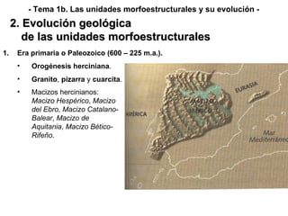 2. Evolución geológica de las unidades morfoestructurales - Tema 1b. Las unidades morfoestructurales y su evolución - Era primaria o Paleozoico (600 – 225 m.a.). Orogénesis   herciniana . Granito ,  pizarra  y  cuarcita . Macizos hercinianos:  Macizo Hespérico ,  Macizo del Ebro ,  Macizo Catalano-Balear ,  Macizo de Aquitania ,  Macizo Bético-Rifeño . 