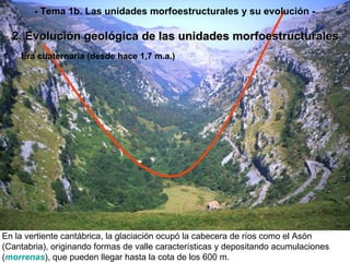 En la vertiente cantábrica, la glaciación ocupó la cabecera de ríos como el Asón (Cantabria), originando formas de valle características y depositando acumulaciones ( morrenas ), que pueden llegar hasta la cota de los 600 m. Era cuaternaria (desde hace 1,7 m.a.) 2. Evolución geológica de las unidades morfoestructurales - Tema 1b. Las unidades morfoestructurales y su evolución - 