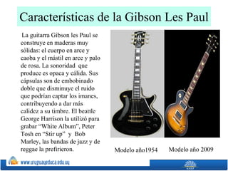 Características de la Gibson Les Paul
La guitarra Gibson les Paul se
construye en maderas muy
sólidas: el cuerpo en arce y
caoba y el mástil en arce y palo
de rosa. La sonoridad que
produce es opaca y cálida. Sus
cápsulas son de embobinado
doble que disminuye el ruido
que podrían captar los imanes,
contribuyendo a dar más
calidez a su timbre. El beattle
George Harrison la utilizó para
grabar “White Album”, Peter
Tosh en “Stir up” y Bob
Marley, las bandas de jazz y de
reggae la prefirieron. Modelo año1954 Modelo año 2009
 