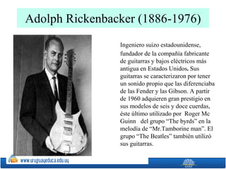 Adolph Rickenbacker (1886-1976)
Ingeniero suizo estadounidense,
fundador de la compañía fabricante
de guitarras y bajos eléctricos más
antigua en Estados Unidos. Sus
guitarras se caracterizaron por tener
un sonido propio que las diferenciaba
de las Fender y las Gibson. A partir
de 1960 adquieren gran prestigio en
sus modelos de seis y doce cuerdas,
éste último utilizado por Roger Mc
Guinn del grupo “The byrds” en la
melodía de “Mr.Tamborine man”. El
grupo “The Beatles” también utilizó
sus guitarras.
 