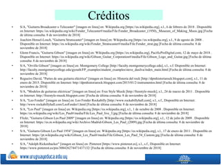 Créditos
• S/A, "Guitarra Broadcaster o Telecaster" [imagen en línea] en: Wikipedia.org [https://es.wikipedia.org], s.l., 6 de febrero de 2018 . Disponible
en Internet: https://es.wikipedia.org/wiki/Fender_Telecaster#/media/File:Fender_Broadcaster_(1950),_Museum_of_Making_Music.jpg [Fecha
de última consulta: 8 de noviembre de 2018]
• Joachim Hensel-Losch, "Guitarra Stratocaster" [imagen en línea] en: Wikipedia.org [https://es.wikipedia.org], s.l., 9 de agosto de 2008 .
Disponible en Internet: https://es.wikipedia.org/wiki/Fender_Stratocaster#/media/File:Fender_strat.jpg [Fecha de última consulta: 8 de
noviembre de 2018]
• Glenn Francis, "Guitarra Gibson" [imagen en línea] en: Wikipedia.org [https://es.wikipedia.org], PacificProDigital.com, 12 de mayo de 2018 .
Disponible en Internet: https://es.wikipedia.org/wiki/Gibson_Guitar_Corporation#/media/File:Gibson_Logo_and_Guitar.jpg [Fecha de última
consulta: 8 de noviembre de 2018]
• S/A, "Orville Gibson" [imagen en línea] en: Montgomery College [http://faculty.montgomerycollege.edu], s.l., s.f. Disponible en Internet:
http://faculty.montgomerycollege.edu/gyouth/FP_examples/student_examples/steve_dasilva/index_main.html [Fecha de última consulta: 8 de
noviembre de 2018]
• Regueiro David, "Partes de una guitarra eléctrica" [imagen en línea] en: Historia del rock [http://dpmhistoriarock.blogspot.com], s.l., 11 de
enero de 2015. Disponible en Internet: http://dpmhistoriarock.blogspot.com/2015/01/2-instrumentos.html [Fecha de última consulta: 8 de
noviembre de 2018]
• S/A, "Modelos de guitarras eléctricas" [imagen en línea] en: Free Style Musik [http://freestyle-musik], s.l., 24 de marzo de 2011 . Disponible
en Internet: http://freestyle-musik.blogspot.com/ [Fecha de última consulta: 8 de noviembre de 2018]
• S/A, "Leo Fender" [imagen en línea] en: Leo Fender Rockabilly [http://www.rockabillyhall.com], s.l., s.f., Disponible en Internet:
http://www.rockabillyhall.com/LeoFender1.html [Fecha de última consulta: 8 de noviembre de 2018]
• S/A, "Les Paul" [imagen en línea] en: Wikipedia.org [https://es.wikipedia.org], s.l., 1 de octubre de 2008 . Disponible en Internet:
https://es.wikipedia.org/wiki/Les_Paul#/media/File:Les_Paul_live_3.jpg [Fecha de última consulta: 8 de noviembre de 2018]
• Flickr, "Guitarra Gibson Les Paul 2009" [imagen en línea] en: Wikipedia.org [https://es.wikipedia.org], s.l., 12 de julio de 2009 . Disponible
en Internet: https://es.m.wikipedia.org/wiki/Archivo:Madrid-Gibson_Les_Paul_(2009).jpg [Fecha de última consulta: 8 de noviembre de
2018]
• S/A, "Guitarra Gibson Les Paul 1954" [imagen en línea] en: Wikipedia.org [https://es.wikipedia.org], s.l., 17 de enero de 2011 . Disponible en
Internet: https://pt.wikipedia.org/wiki/Gibson_Les_Paul#/media/File:Gibson_Les_Paul_54_Custom.jpg [Fecha de última consulta: 8 de
noviembre de 2018]
• S/A, "Adolph Rickenbacker" [imagen en línea] en: Pinterest [https://www.pinterest.es], s.l., s.f., Disponible en Internet:
https://www.pinterest.es/pin/308426274471437132/ [Fecha de última consulta: 8 de noviembre de 2018]
 