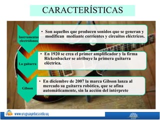 CARACTERÍSTICAS
Instrumentos
electrófonos
• Son aquellos que producen sonidos que se generan y
modifican mediante corrientes y circuitos eléctricos.
La guitarra
• En 1920 se crea el primer amplificador y la firma
Rickenbacker se atribuye la primera guitarra
eléctrica.
Gibson
• En diciembre de 2007 la marca Gibson lanza al
mercado su guitarra robótica, que se afina
automáticamente, sin la acción del intérprete
 