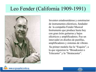 Leo Fender (California 1909-1991)
Inventor estadounidense y constructor
de instrumentos eléctricos, fundador
de la compañía Fender Musical
Instruments que produce hasta hoy
con gran éxito guitarras y bajos
eléctricos y amplificadores. Fue un
innovador en diseños de pastillas,
amplificadores y sistemas de vibrato.
Su primer modelo fue la “Esquire”, a
la que siguieron la “Broadcaster o
Telecaster” y la “Stratocaster”.
 