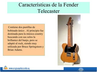 Características de la Fender
Telecaster
Contiene dos pastillas de
bobinado único . Al principio fue
destinada para la música country
buscando con sus solos la
brillantez del banjo, pero se
adaptó al rock, siendo muy
utilizada por Bruce Springsteen y
Brian Adams.
 