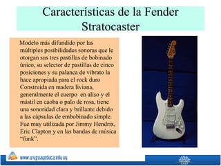 Características de la Fender
Stratocaster
Modelo más difundido por las
múltiples posibilidades sonoras que le
otorgan sus tres pastillas de bobinado
único, su selector de pastillas de cinco
posiciones y su palanca de vibrato la
hace apropiada para el rock duro
Construida en madera liviana,
generalmente el cuerpo en aliso y el
mástil en caoba o palo de rosa, tiene
una sonoridad clara y brillante debido
a las cápsulas de embobinado simple.
Fue muy utilizada por Jimmy Hendrix,
Eric Clapton y en las bandas de música
“funk”.
 