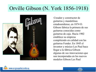 Orville Gibson (N. York 1856-1918)
Creador y constructor de
guitarras y mandolinas
estadounidense, en 1874 O.
Gibson fabrica la primera de sus
guitarras conocidas como
guitarras de caja. Hacia 1902
establece su empresa
compitiendo en calidad con las
guitarras Fender. En 1845 el
inventor y músico Les Paul hace
llegar a la fábrica Gibson
algunas de sus innovaciones que
son incorporadas en los nuevos
modelos Gibson Les Paul
 