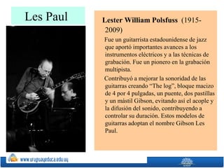 Les Paul Lester William Polsfuss (1915-
2009)
Fue un guitarrista estadounidense de jazz
que aportó importantes avances a los
instrumentos eléctricos y a las técnicas de
grabación. Fue un pionero en la grabación
multipista.
Contribuyó a mejorar la sonoridad de las
guitarras creando “The log”, bloque macizo
de 4 por 4 pulgadas, un puente, dos pastillas
y un mástil Gibson, evitando así el acople y
la difusión del sonido, contribuyendo a
controlar su duración. Estos modelos de
guitarras adoptan el nombre Gibson Les
Paul.
 