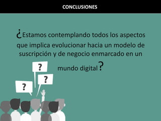 ¿Estamos contemplando todos los aspectos
que implica evolucionar hacia un modelo de
suscripción y de negocio enmarcado en un
mundo digital?
CONCLUSIONES
 
