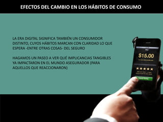 EFECTOS DEL CAMBIO EN LOS HÁBITOS DE CONSUMO
LA ERA DIGITAL SIGNIFICA TAMBIÉN UN CONSUMIDOR
DISTINTO, CUYOS HÁBITOS MARCAN CON CLARIDAD LO QUE
ESPERA -ENTRE OTRAS COSAS- DEL SEGURO
HAGAMOS UN PASEO A VER QUÉ IMPLICANCIAS TANGIBLES
YA IMPACTARON EN EL MUNDO ASEGURADOR (PARA
AQUELLOS QUE REACCIONARON)
 