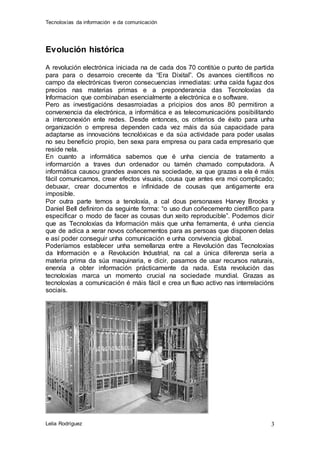 Tecnoloxías da información e da comunicación 
Lelia Rodríguez 
3 
Evolución histórica 
A revolución electrónica iniciada na de cada dos 70 contitúe o punto de partida 
para para o desarroio crecente da “Era Dixital”. Os avances científicos no 
campo da electrónicas tiveron consecuencias inmediatas: unha caída fugaz dos 
precios nas materias primas e a preponderancia das Tecnoloxías da 
Informacion que combinaban esencialmente a electrónica e o software. 
Pero as investigacións desasrroiadas a pricipios dos anos 80 permitiron a 
converxencia da electrónica, a informática e as telecomunicacións posibilitando 
a interconexión ente redes. Desde entonces, os criterios de éxito para unha 
organización o empresa dependen cada vez máis da súa capacidade para 
adaptarse as innovacións tecnolóxicas e da súa actividade para poder usalas 
no seu beneficio propio, ben sexa para empresa ou para cada empresario que 
reside nela. 
En cuanto a informática sabemos que é unha ciencia de tratamento a 
informarción a traves dun ordenador ou tamén chamado computadora. A 
informática causou grandes avances na sociedade, xa que grazas a ela é máis 
fácil comunicarnos, crear efectos visuais, cousa que antes era moi complicado; 
debuxar, crear documentos e infinidade de cousas que antigamente era 
imposible. 
Por outra parte temos a tenoloxía, a cal dous personaxes Harvey Brooks y 
Daniel Bell definiron da seguinte forma: “o uso dun coñecemento científico para 
especificar o modo de facer as cousas dun xeito reproducible”. Podemos dicir 
que as Tecnoloxías da Información máis que unha ferramenta, é unha ciencia 
que de adica a xerar novos coñecementos para as persoas que disponen delas 
e así poder conseguir unha comunicación e unha convivencia global. 
Poderíamos establecer unha semellanza entre a Revolución das Tecnoloxías 
da Información e a Revolución Industrial, na cal a única diferenza sería a 
materia prima da súa maquinaria, e dicir, pasamos de usar recursos naturais, 
enerxía a obter información prácticamente da nada. Esta revolución das 
tecnoloxías marca un momento crucial na sociedade mundial. Grazas as 
tecnoloxías a comunicación é máis fácil e crea un fluxo activo nas interrelacións 
sociais. 
 