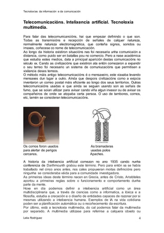 Tecnoloxías da información e da comunicación 
Lelia Rodríguez 
4 
Telecomunicacións. Intelixencia artificial. Tecnoloxía 
multimedia. 
Para falar das telecomunicancións, hai que empezar definindo o que son. 
Todas as transmisións e recepción de señales de calquer natureza, 
normalmente natureza electromagnética, que conteña signos, sonidos ou 
imaxes, coñecese co nome de telecomunicación. 
Ao longo da historia existiron situacións nas foi necesaria unha comunicaión a 
distancia, como puido ser en batallas pou no comercio. Pero a nase académica 
que estudia estes medios, data a principal aparición destas comunicacións no 
século xx. Cando as civilizacións que existiron ata entón comezaron a expandir 
o seu terreo foi necesario un sistema de comuniucacións que permitisen a 
vixilancia deses terreos. 
O método máis antigo telecomunicacións é o mensaxeiro, este viaxaba levando 
mensaxes dun lugar a outro. Aínda que despois civilizacións como a exipcia 
inventaron un correo postal máis eficiente ao longo dos seus territorios. Outras 
telecomunicaións usadas e que aínda se seguen usando son as señais de 
fumo, que se soian utilizar para avisar cando viña algun invasor ou de avisar os 
compañeiros de onde se atopaba certa persoa. O uso de tambores, cornos, 
etc, tamén se consideran telecomunicacións. 
Os cornos foron usados As bramaderas 
para alertar de perigos usadas polos 
cercanos. Apaches. 
A historia da intelixencia artificial comezon no ano 1935 cando nunha 
conferencia de Darthmounth grabou este término. Pero para entón xa se había 
traballado nel cinco anos antes, nos cales propuxeran moitas definicións pero 
ningunha se consideraba váida para a comunidade investigadora. 
As primeiras ideas deste término nacen en Grecia, antes de Cristo, Aristóteles 
aportou a primeiras reglas sobre o funcionamento e comportamento dunha 
parte da mente. 
Hoxe en día podemos definir a intelixencia artificial como un área 
multidisciplinaria que, a través de ciencias como a informatica, a lóxica e a 
filosofía, estudia a crecación e o diseño de entidades capaces de razonar por si 
mesmas utilizando a intelixencia humana. Exemplos de IA na vida cotidiana 
poden ser a planificación automática ou o recoñecemento da escritura. 
Por último, está a tecnoloxía multimedia, do cal podemos falar da multimedia 
por separado. A multimedia utilizase para referirse a calquera obxeto ou 
 