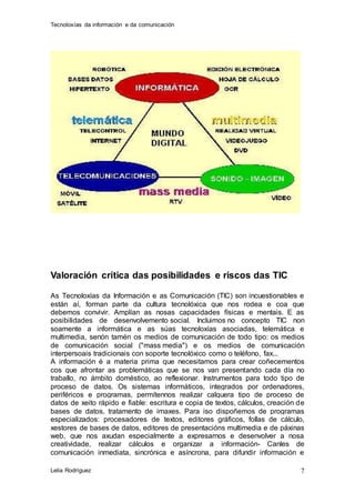 Tecnoloxías da información e da comunicación 
Lelia Rodríguez 
7 
Valoración crítica das posibilidades e riscos das TIC 
As Tecnoloxías da Información e as Comunicación (TIC) son incuestionables e 
están aí, forman parte da cultura tecnolóxica que nos rodea e coa que 
debemos convivir. Amplían as nosas capacidades físicas e mentais. E as 
posibilidades de desenvolvemento social. Incluimos no concepto TIC non 
soamente a informática e as súas tecnoloxías asociadas, telemática e 
multimedia, senón tamén os medios de comunicación de todo tipo: os medios 
de comunicación social ("mass media") e os medios de comunicación 
interpersoais tradicionais con soporte tecnolóxico como o teléfono, fax... 
A información é a materia prima que necesitamos para crear coñecementos 
cos que afrontar as problemáticas que se nos van presentando cada día no 
traballo, no ámbito doméstico, ao reflexionar. Instrumentos para todo tipo de 
proceso de datos. Os sistemas informáticos, integrados por ordenadores, 
periféricos e programas, permítennos realizar calquera tipo de proceso de 
datos de xeito rápido e fiable: escritura e copia de textos, cálculos, creación de 
bases de datos, tratamento de imaxes. Para iso dispoñemos de programas 
especializados: procesadores de textos, editores gráficos, follas de cálculo, 
xestores de bases de datos, editores de presentacións multimedia e de páxinas 
web, que nos axudan especialmente a expresarnos e desenvolver a nosa 
creatividade, realizar cálculos e organizar a información- Canles de 
comunicación inmediata, sincrónica e asíncrona, para difundir información e 
 