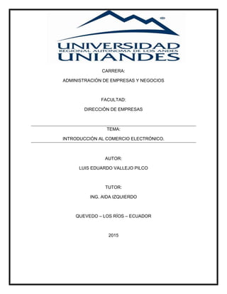 CARRERA:
ADMINISTRACIÓN DE EMPRESAS Y NEGOCIOS
FACULTAD:
DIRECCIÓN DE EMPRESAS
TEMA:
INTRODUCCIÓN AL COMERCIO ELECTRÓNICO.
AUTOR:
LUIS EDUARDO VALLEJO PILCO
TUTOR:
ING. AIDA IZQUIERDO
QUEVEDO – LOS RÍOS – ECUADOR
2015
 