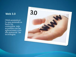 Web 3.0(Web semántica) Lo que pretende es hacer los contenidos  más accesibles con las aplicaciones y con ello potenciar  las tecnologías.