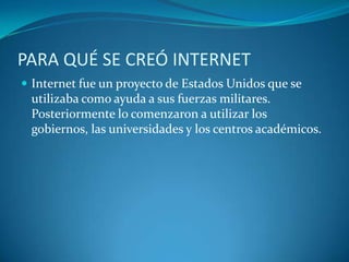 PARA QUÉ SE CREÓ INTERNETInternet fue un proyecto de Estados Unidos que se utilizaba como ayuda a sus fuerzas militares. Posteriormente lo comenzaron a utilizar los gobiernos, las universidades y los centros académicos.