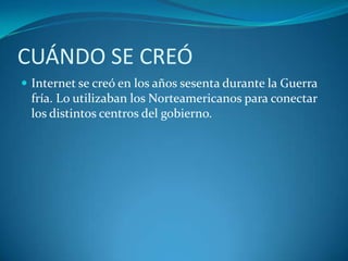 CUÁNDO SE CREÓInternet se creó en los años sesenta durante la Guerra fría. Lo utilizaban los Norteamericanos para conectar los distintos centros del gobierno.