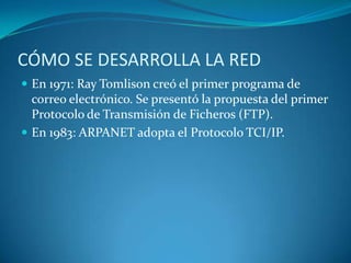 CÓMO SE DESARROLLA LA REDEn 1971: Ray Tomlison creó el primer programa de correo electrónico. Se presentó la propuesta del primer Protocolo de Transmisión de Ficheros (FTP).En 1983: ARPANET adopta el Protocolo TCI/IP.