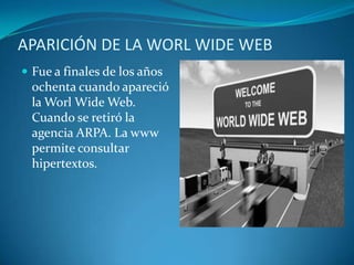 APARICIÓN DE LA WORL WIDE WEBFue a finales de los años ochenta cuando apareció la Worl Wide Web. Cuando se retiró la agencia ARPA. La www permite consultar hipertextos.