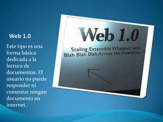 Web 1.0Este tipo es una forma básica dedicada a la lectura de documentos. El usuario no puede responder ni comentar ningún documento en internet.