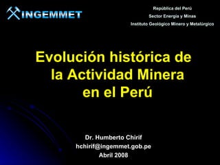 República del Perú
                             Sector Energía y Minas
                     Instituto Geológico Minero y Metalúrgico




Evolución histórica de
  la Actividad Minera
       en el Perú

        Dr. Humberto Chirif
     hchirif@ingemmet.gob.pe
             Abril 2008
 