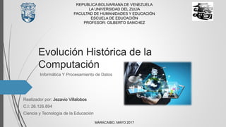 Evolución Histórica de la
Computación
Informática Y Procesamiento de Datos
REPUBLICA BOLIVARIANA DE VENEZUELA
LA UNIVERSIDAD DEL ZULIA
FACULTAD DE HUMANIDADES Y EDUCACIÓN
ESCUELA DE EDUCACIÓN
PROFESOR: GILBERTO SANCHEZ
MARACAIBO, MAYO 2017
Realizador por: Jezavio Villalobos
C.I: 26.126.894
Ciencia y Tecnología de la Educación
 
