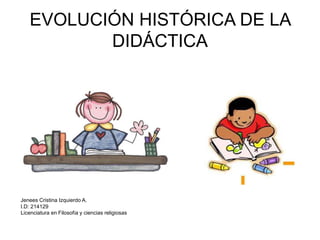 EVOLUCIÓN HISTÓRICA DE LA 
DIDÁCTICA 
Jenees Cristina Izquierdo A. 
I.D: 214129 
Licenciatura en Filosofía y ciencias religiosas 
 