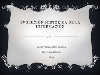 EVOLUCIÓN HISTÓRICA DE LA 
INFORMACIÓN 
Paola Andrea Rico Lozada 
Once Académico 
2014 
 
