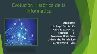 Evolución Histórica de la
Informática
Estudiante:
Luis Ángel García piña
Cedula: 27.554.253
Sección: T_131
Profesora: Doris Parra
Universidad Fermín Toro
Barquisimeto _ Lara
 