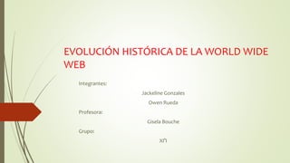 EVOLUCIÓN HISTÓRICA DE LA WORLD WIDE
WEB
Integrantes:
Jackeline Gonzales
Owen Rueda
Profesora:
Gisela Bouche
Grupo:
XI°I
 