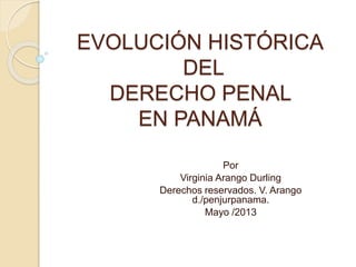 EVOLUCIÓN HISTÓRICA
DEL
DERECHO PENAL
EN PANAMÁ
Por
Virginia Arango Durling
Derechos reservados. V. Arango
d./penjurpanama.
Mayo /2013
 