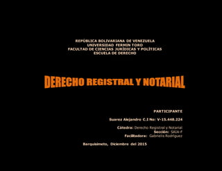 REPÚBLICA BOLIVARIANA DE VENEZUELA
UNIVERSIDAD FERMIN TORO
FACULTAD DE CIENCIAS JURÍDICAS Y POLÍTICAS
ESCUELA DE DERECHO
PARTICIPANTE
Suarez Alejandro C.I No: V-15.448.224
Cátedra: Derecho Registral y Notarial
Sección: SAIA-F
Facilitadora: Gabrielis Rodríguez
Barquisimeto, Diciembre del 2015
 