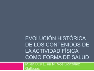 EVOLUCIÓN HISTÓRICA
DE LOS CONTENIDOS DE
LA ACTIVIDAD FÍSICA
COMO FORMA DE SALUD
M. en C. y L. en N. Noé González
Gallegos
 