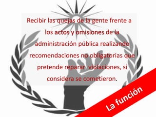 Recibir las quejas de la gente frente a
      los actos y omisiones de la
   administración pública realizando
recomendaciones no obligatorias que
   pretende reparar violaciones, si
       considera se cometieron.
 