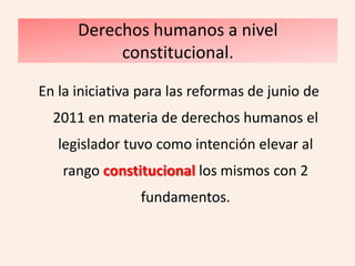 Derechos humanos a nivel
           constitucional.

En la iniciativa para las reformas de junio de
  2011 en materia de derechos humanos el
   legislador tuvo como intención elevar al
    rango constitucional los mismos con 2
                fundamentos.
 