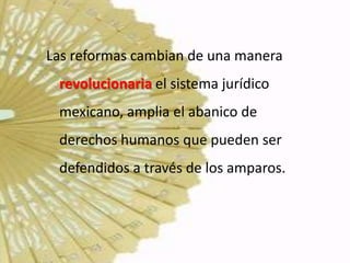Las reformas cambian de una manera
 revolucionaria el sistema jurídico
 mexicano, amplia el abanico de
 derechos humanos que pueden ser
 defendidos a través de los amparos.
 
