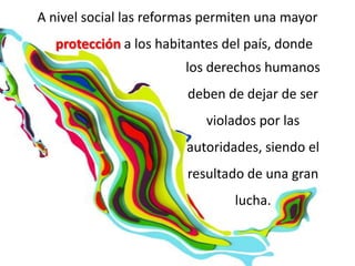 A nivel social las reformas permiten una mayor
  protección a los habitantes del país, donde
                        los derechos humanos
                        deben de dejar de ser
                           violados por las
                        autoridades, siendo el
                        resultado de una gran
                                lucha.
 