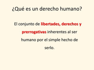 ¿Qué es un derecho humano?

El conjunto de libertades, derechos y
    prerrogativas inherentes al ser
   humano por el simple hecho de
                serlo.
 