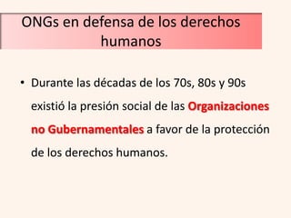 ONGs en defensa de los derechos
          humanos

• Durante las décadas de los 70s, 80s y 90s
  existió la presión social de las Organizaciones
  no Gubernamentales a favor de la protección
  de los derechos humanos.
 