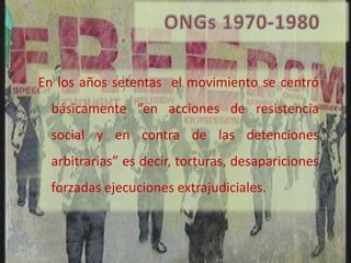 En los años setentas el movimiento se centró
  básicamente “en acciones de resistencia
  social y en contra de las detenciones
  arbitrarias” es decir, torturas, desapariciones
  forzadas ejecuciones extrajudiciales.
 