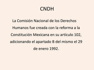 CNDH

 La Comisión Nacional de los Derechos
 Humanos fue creada con la reforma a la
Constitución Mexicana en su artículo 102,
adicionando el apartado B del mismo el 29
             de enero 1992.
 