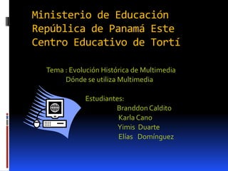 Ministerio de Educación
República de Panamá Este
Centro Educativo de Tortí

  Tema : Evolución Histórica de Multimedia
       Dónde se utiliza Multimedia

              Estudiantes:
                       Branddon Caldito
                        Karla Cano
                        Yimis Duarte
                        Elías Domínguez
 