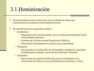 3.1.Hominización Proceso evolutivo que se inició hace unos 4 millones de años cuya consecuencia es la aparición de la especie humana Se caracteriza por los siguientes cambios: Anatómicos: Adquisición de la marcha bípeda, con la consecuente liberación de las extremidades superiores Aumento del volumen craneal (superiores a 600cc) y  Disminución del prognatismo y de los arcos supraciliares Psíquicos: Conducentes a la adquisición de racionalidad, inteligencia, capacidad de abstracción, lenguaje, control de las conductas instintivas. Culturales: Que durante los últimos 35 000 años se han manifestado en la construcción de útiles y en sus manifestaciones artísticas y míticas 