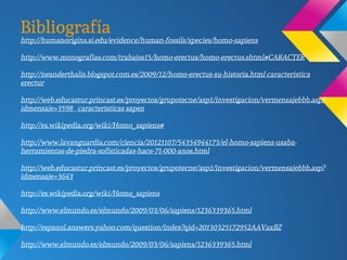 Bibliografía
http://humanorigins.si.edu/evidence/human-fossils/species/homo-sapiens
http://www.monografias.com/trabajos15/homo-erectus/homo-erectus.shtml#CARACTER
http://neanderthalis.blogspot.com.es/2009/12/homo-erectus-su-historia.html caracteristica
erectur
http://web.educastur.princast.es/proyectos/grupotecne/asp1/investigacion/vermensajebbb.asp?
idmensaje=3598 caracteristicas sapen
http://es.wikipedia.org/wiki/Homo_sapiens#
http://www.lavanguardia.com/ciencia/20121107/54354944173/el-homo-sapiens-usaba-
herramientas-de-piedra-sofisticadas-hace-71-000-anos.html
http://web.educastur.princast.es/proyectos/grupotecne/asp1/investigacion/vermensajebbb.asp?
idmensaje=3643
http://es.wikipedia.org/wiki/Homo_sapiens
http://www.elmundo.es/elmundo/2009/03/06/sapiens/1236339365.html
http://espanol.answers.yahoo.com/question/index?qid=20130325172952AAVaxBZ
http://www.elmundo.es/elmundo/2009/03/06/sapiens/1236339365.html
 