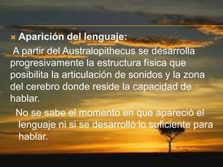Aparición del lenguaje:
A partir del Australopithecus se desarrolla
progresivamente la estructura física que
posibilita la articulación de sonidos y la zona
del cerebro donde reside la capacidad de
hablar.
No se sabe el momento en que apareció el
lenguaje ni si se desarrolló lo suficiente para
hablar.


 