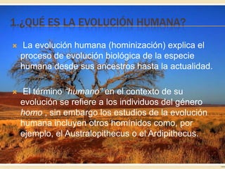 1.¿QUÉ ES LA EVOLUCIÓN HUMANA?


La evolución humana (hominización) explica el
proceso de evolución biológica de la especie
humana desde sus ancestros hasta la actualidad.



El término “humano” en el contexto de su
evolución se refiere a los individuos del género
homo , sin embargo los estudios de la evolución
humana incluyen otros homínidos como, por
ejemplo, el Australopithecus o el Ardipithecus.

 