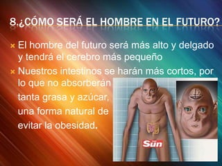 8.¿CÓMO SERÁ EL HOMBRE EN EL FUTURO?
El hombre del futuro será más alto y delgado
y tendrá el cerebro más pequeño
 Nuestros intestinos se harán más cortos, por
lo que no absorberán
tanta grasa y azúcar,
una forma natural de
evitar la obesidad.


 