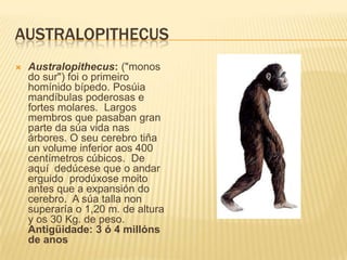 AUSTRALOPITHECUS
 Australopithecus: ("monos
do sur") foi o primeiro
homínido bípedo. Posúia
mandíbulas poderosas e
fortes molares. Largos
membros que pasaban gran
parte da súa vida nas
árbores. O seu cerebro tiña
un volume inferior aos 400
centímetros cúbicos. De
aquí dedúcese que o andar
erguido prodúxose moito
antes que a expansión do
cerebro. A súa talla non
superaría o 1,20 m. de altura
y os 30 Kg. de peso.
Antigüidade: 3 ó 4 millóns
de anos
 