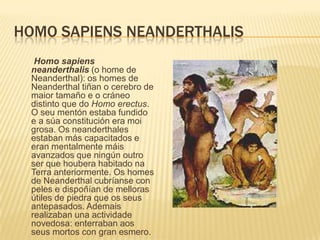 HOMO SAPIENS NEANDERTHALIS
Homo sapiens
neanderthalis (o home de
Neanderthal): os homes de
Neanderthal tiñan o cerebro de
maior tamaño e o cráneo
distinto que do Homo erectus.
O seu mentón estaba fundido
e a súa constitución era moi
grosa. Os neanderthales
estaban más capacitados e
eran mentalmente máis
avanzados que ningún outro
ser que houbera habitado na
Terra anteriormente. Os homes
de Neanderthal cubríanse con
peles e dispoñían de melloras
útiles de piedra que os seus
antepasados. Ademais
realizaban una actividade
novedosa: enterraban aos
seus mortos con gran esmero.
 