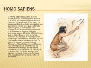 HOMO SAPIENS
 O Homo sapiens sapiens é unha
subespecie do Homo sapiens, a única
que aínda sobrevive de todo o xénero
Homo e dos homínidos. Polo tanto, os
seus parentes vivos máis achegados son
os grandes simios (aos que pertence),
como o gorila, o chimpancé ou o
orangután. O Homo sapiens sapiens é
una subespecie de orixe africano,
aparecida fai uns 45.000 ó 100.000 anos,
que se estendeu por todo o mundo,
incluíndo a Antártida. A súa expansión
por Europa coincide coa extinción do seu
coetáneo (o home de Neanderthal. Os
descubrimentos no xacemento de
Atapuerca (España) poden modificar de
maneira importante a cronoloxía da
Prehistoria en Europa. Estes fósiles
presentan unha combinación de rasgos
que permitiron atribuílo a unha nova
especie humana, o Homo antecessor,
antepasado común do neandertal y o
cromañón.
 